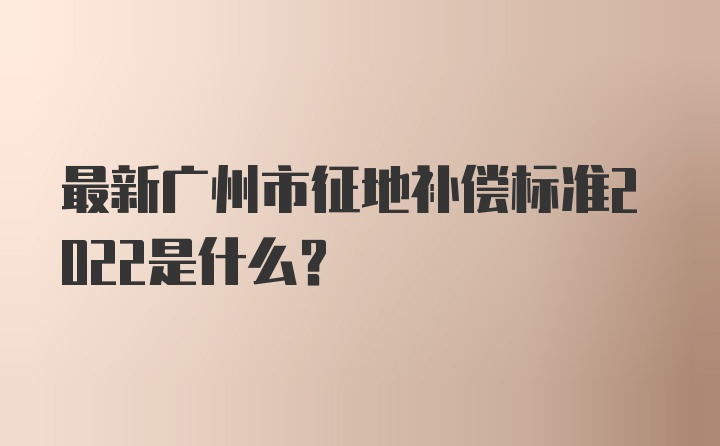 最新广州市征地补偿标准2022是什么？