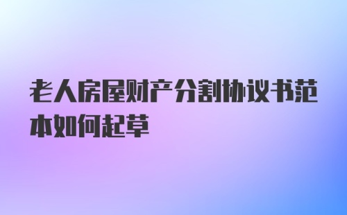 老人房屋财产分割协议书范本如何起草