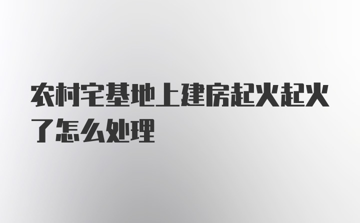 农村宅基地上建房起火起火了怎么处理