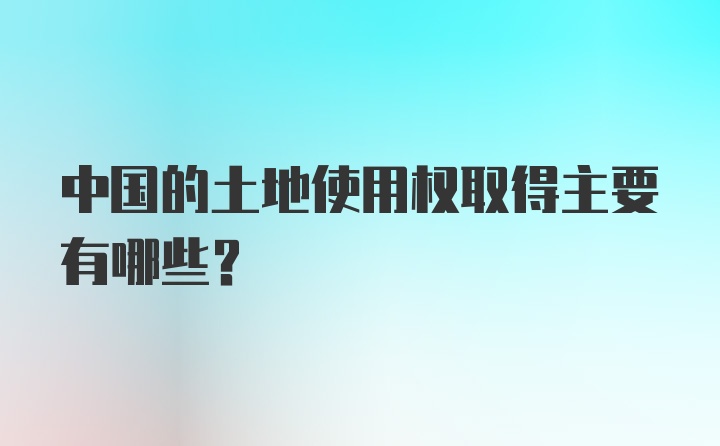 中国的土地使用权取得主要有哪些？