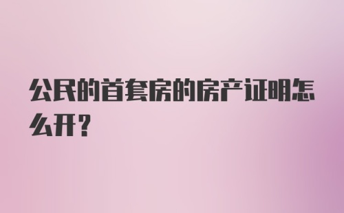 公民的首套房的房产证明怎么开？