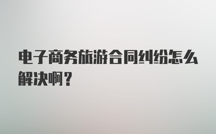 电子商务旅游合同纠纷怎么解决啊?