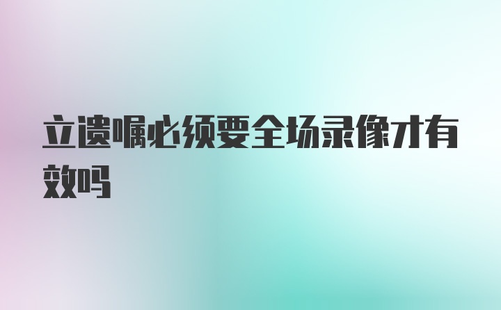 立遗嘱必须要全场录像才有效吗