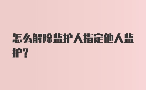 怎么解除监护人指定他人监护？