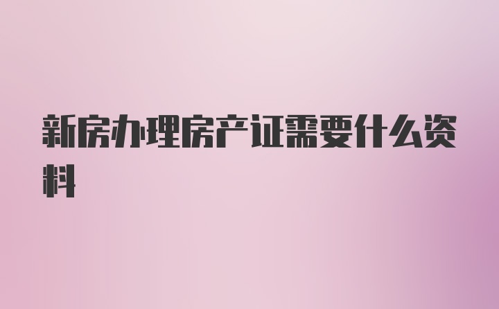 新房办理房产证需要什么资料