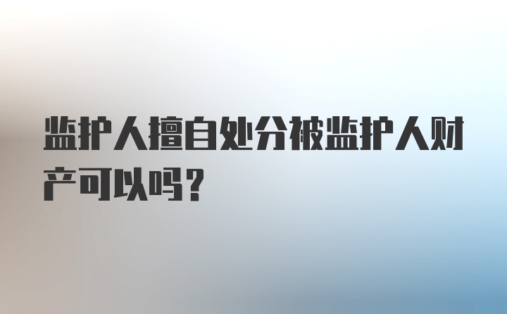 监护人擅自处分被监护人财产可以吗？