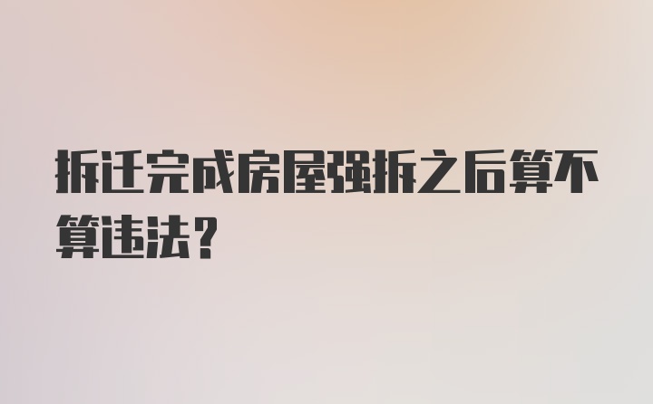 拆迁完成房屋强拆之后算不算违法?