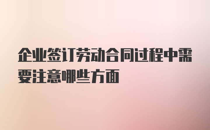 企业签订劳动合同过程中需要注意哪些方面