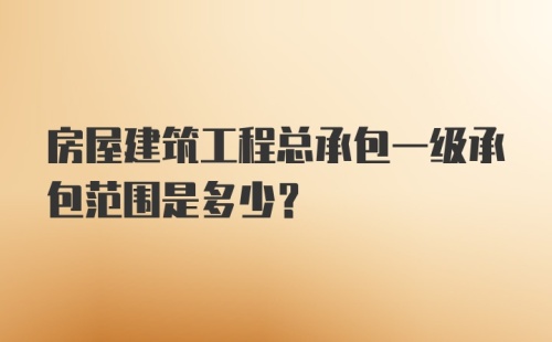 房屋建筑工程总承包一级承包范围是多少？