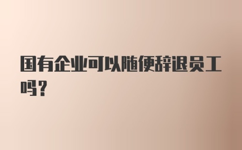 国有企业可以随便辞退员工吗?