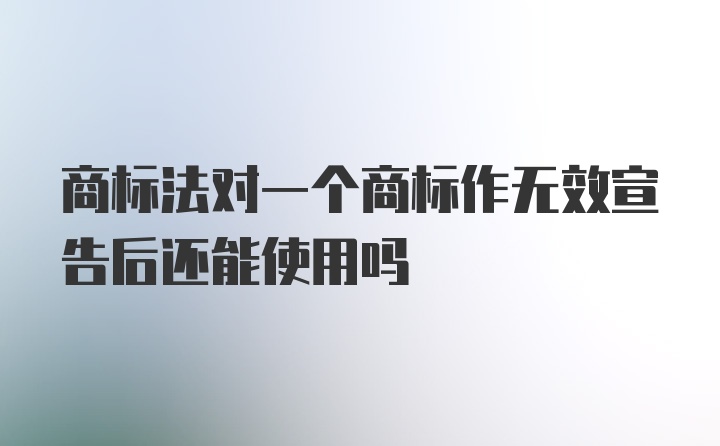 商标法对一个商标作无效宣告后还能使用吗