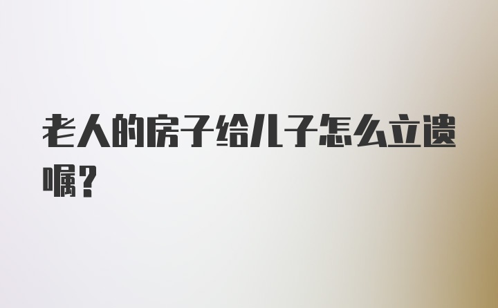 老人的房子给儿子怎么立遗嘱？