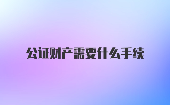 公证财产需要什么手续