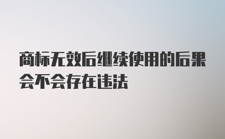 商标无效后继续使用的后果会不会存在违法