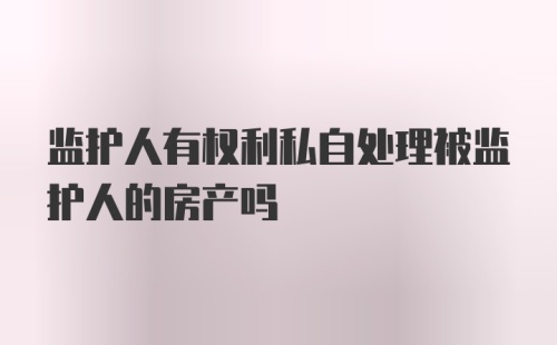 监护人有权利私自处理被监护人的房产吗