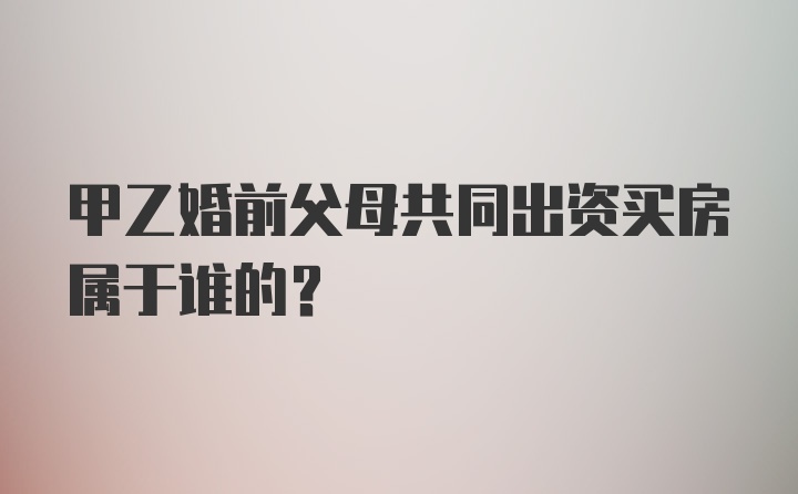 甲乙婚前父母共同出资买房属于谁的?