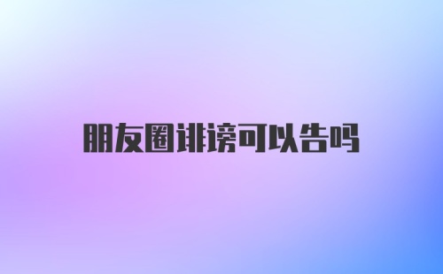 朋友圈诽谤可以告吗