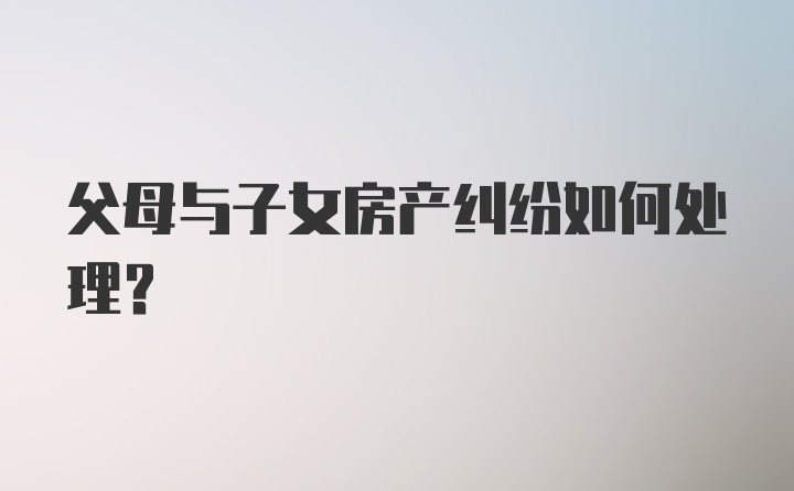 父母与子女房产纠纷如何处理？