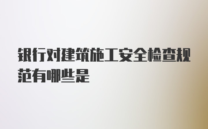 银行对建筑施工安全检查规范有哪些是