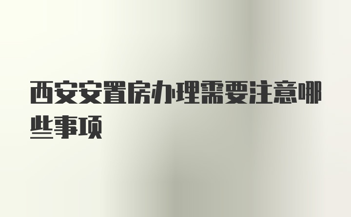 西安安置房办理需要注意哪些事项