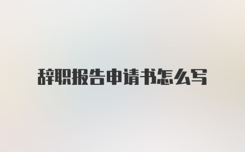 辞职报告申请书怎么写