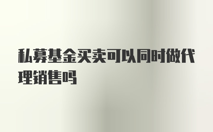 私募基金买卖可以同时做代理销售吗