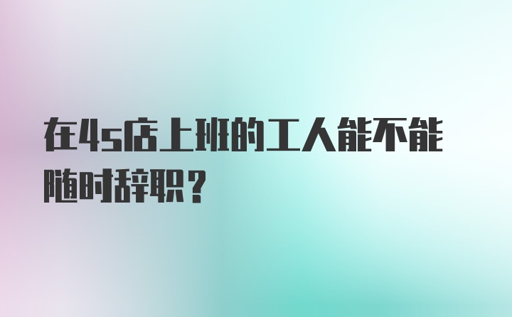 在4s店上班的工人能不能随时辞职？