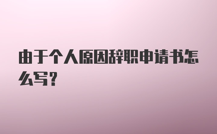 由于个人原因辞职申请书怎么写？