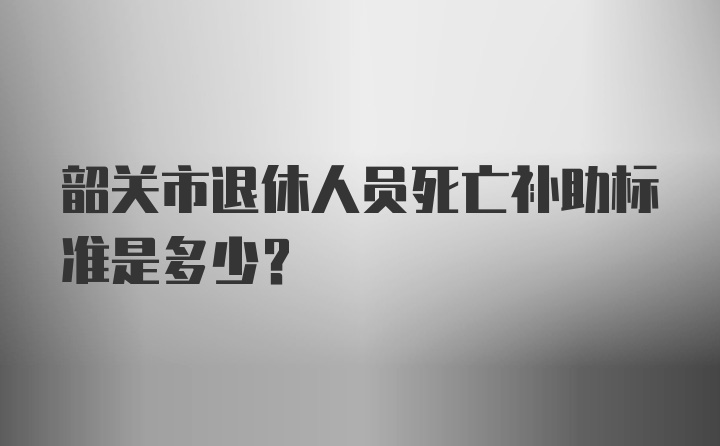 韶关市退休人员死亡补助标准是多少？