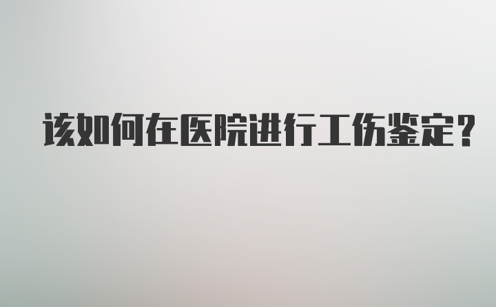 该如何在医院进行工伤鉴定？