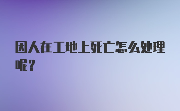 因人在工地上死亡怎么处理呢？