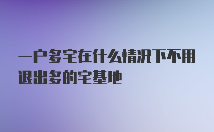 一户多宅在什么情况下不用退出多的宅基地