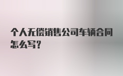 个人无偿销售公司车辆合同怎么写？