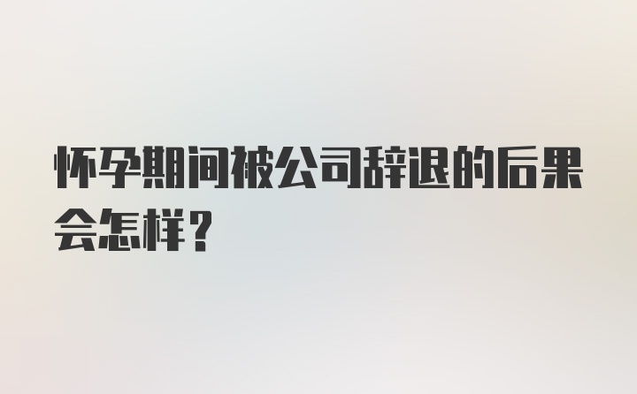 怀孕期间被公司辞退的后果会怎样？