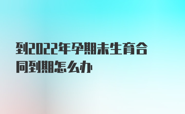 到2022年孕期未生育合同到期怎么办