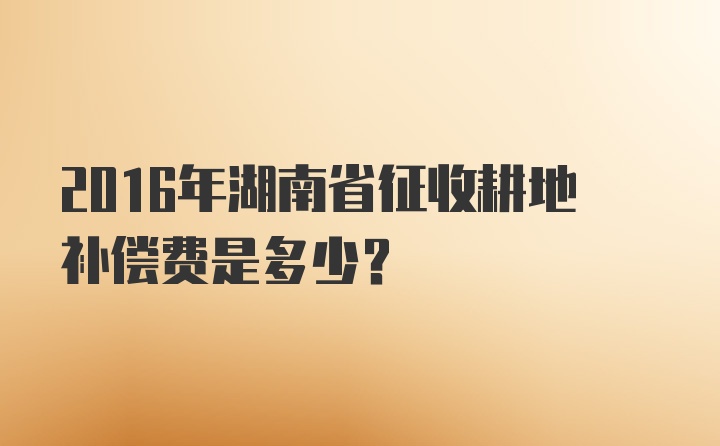 2016年湖南省征收耕地补偿费是多少？