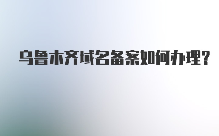 乌鲁木齐域名备案如何办理？