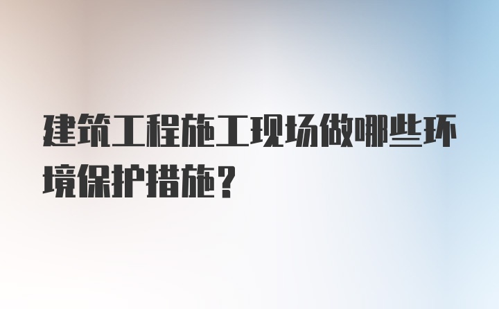 建筑工程施工现场做哪些环境保护措施？