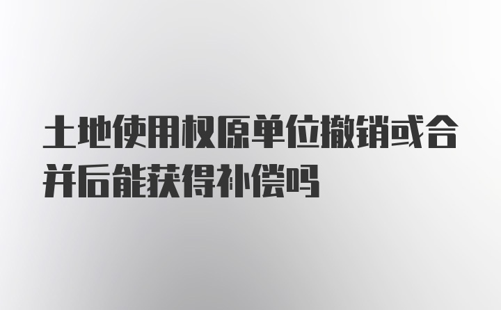 土地使用权原单位撤销或合并后能获得补偿吗