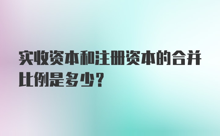 实收资本和注册资本的合并比例是多少？