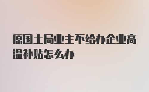 原国土局业主不给办企业高温补贴怎么办