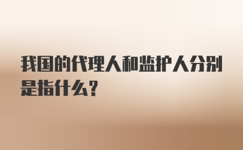 我国的代理人和监护人分别是指什么？