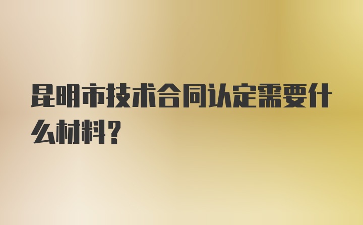 昆明市技术合同认定需要什么材料？