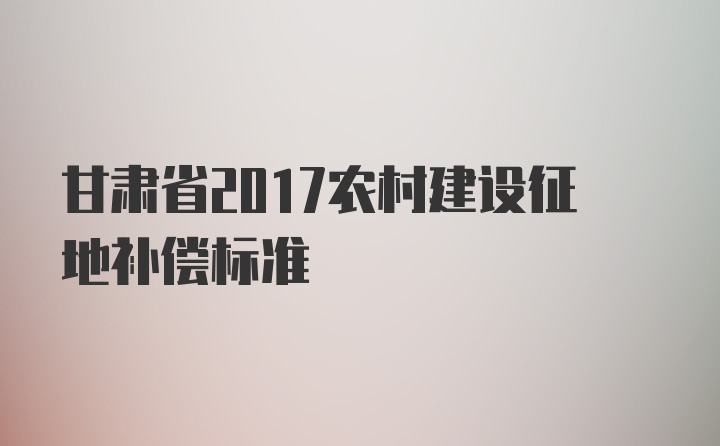 甘肃省2017农村建设征地补偿标准