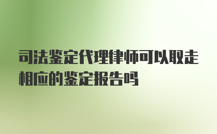 司法鉴定代理律师可以取走相应的鉴定报告吗