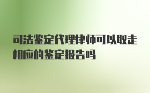 司法鉴定代理律师可以取走相应的鉴定报告吗