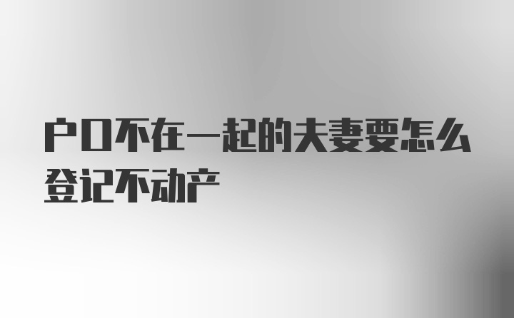 户口不在一起的夫妻要怎么登记不动产