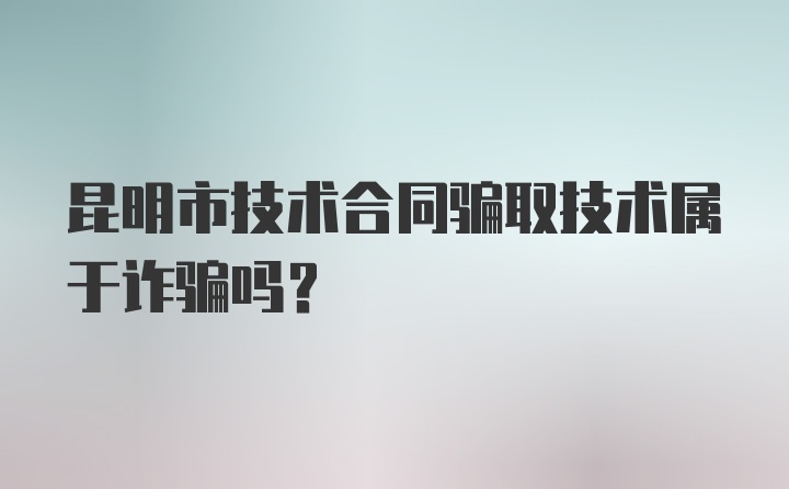 昆明市技术合同骗取技术属于诈骗吗?