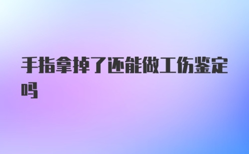 手指拿掉了还能做工伤鉴定吗