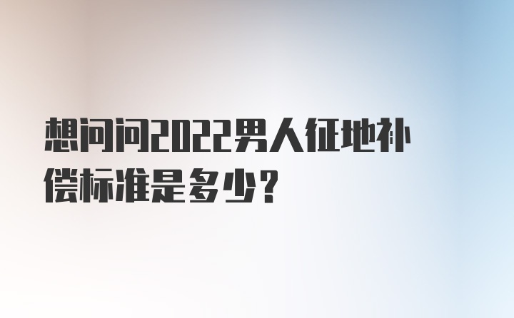 想问问2022男人征地补偿标准是多少？